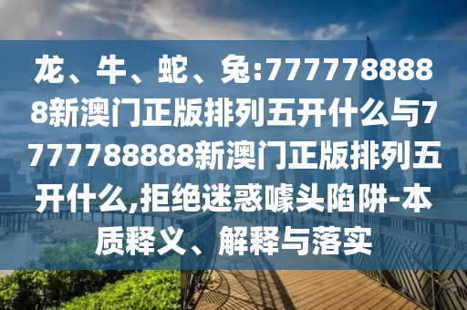 龍、牛、蛇、兔:7777788888新澳門正版排列五開什么與7777788888新澳門正版排列五開什么,拒絕迷惑噱頭陷阱-本質(zhì)釋義、解釋與落實