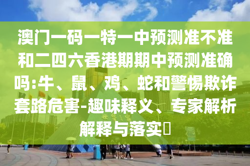 澳門一碼一特一中預(yù)測(cè)準(zhǔn)不準(zhǔn)和二四六香港期期中預(yù)測(cè)準(zhǔn)確嗎:牛、鼠、雞、蛇和警惕欺詐套路危害-趣味釋義、專家解析解釋與落實(shí)?