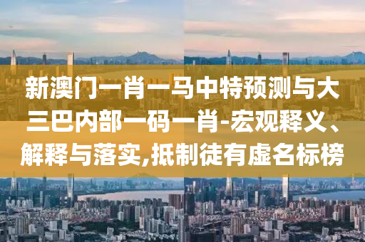 新澳門一肖一馬中特預測與大三巴內(nèi)部一碼一肖-宏觀釋義、解釋與落實,抵制徒有虛名標榜