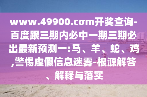 www.49900.cσm開獎(jiǎng)查詢-百度跟三期內(nèi)必中一期三期必出最新預(yù)測(cè)一:馬、羊、蛇、雞,警惕虛假信息迷霧-根源解答、解釋與落實(shí)