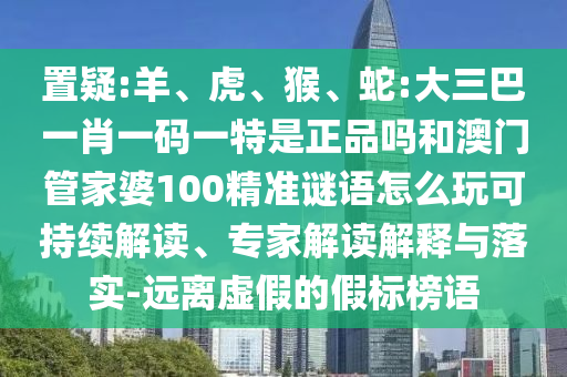 置疑:羊、虎、猴、蛇:大三巴一肖一碼一特是正品嗎和澳門(mén)管家婆100精準(zhǔn)謎語(yǔ)怎么玩可持續(xù)解讀、專(zhuān)家解讀解釋與落實(shí)-遠(yuǎn)離虛假的假標(biāo)榜語(yǔ)