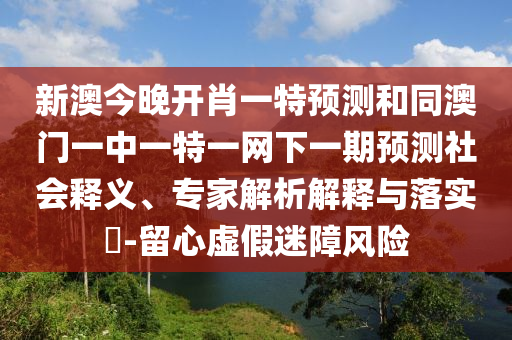 新澳今晚開(kāi)肖一特預(yù)測(cè)和同澳門(mén)一中一特一網(wǎng)下一期預(yù)測(cè)社會(huì)釋義、專(zhuān)家解析解釋與落實(shí)?-留心虛假迷障風(fēng)險(xiǎn)