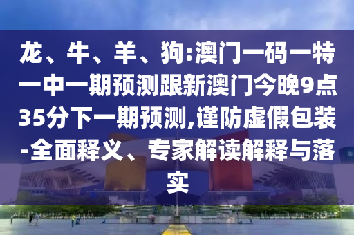 龍、牛、羊、狗:澳門一碼一特一中一期預(yù)測跟新澳門今晚9點(diǎn)35分下一期預(yù)測,謹(jǐn)防虛假包裝-全面釋義、專家解讀解釋與落實(shí)