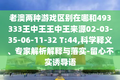老澳兩種游戲區(qū)別在哪和493333王中王王中王來源02-03-35-06-11-32 T:44,科學(xué)釋義、專家解析解釋與落實(shí)-留心不實(shí)誘導(dǎo)語