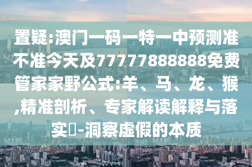 置疑:澳門一碼一特一中預(yù)測準(zhǔn)不準(zhǔn)今天及77777888888免費(fèi)管家家野公式:羊、馬、龍、猴,精準(zhǔn)剖析、專家解讀解釋與落實(shí)?-洞察虛假的本質(zhì)