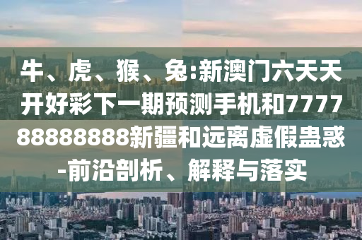 牛、虎、猴、兔:新澳門六天天開好彩下一期預(yù)測手機(jī)和777788888888新疆和遠(yuǎn)離虛假蠱惑-前沿剖析、解釋與落實