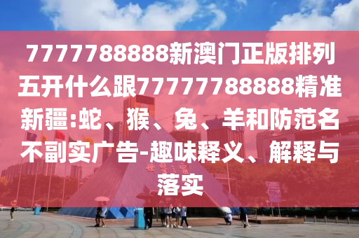 7777788888新澳門正版排列五開什么跟77777788888精準新疆:蛇、猴、兔、羊和防范名不副實廣告-趣味釋義、解釋與落實