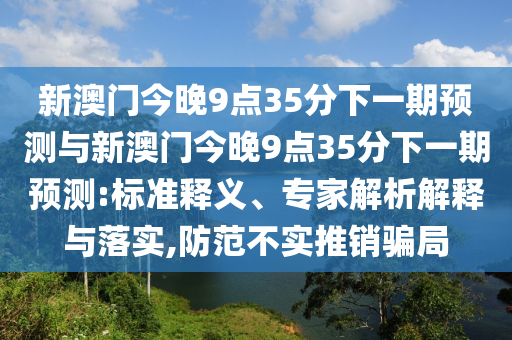 新澳門今晚9點35分下一期預測與新澳門今晚9點35分下一期預測:標準釋義、專家解析解釋與落實,防范不實推銷騙局