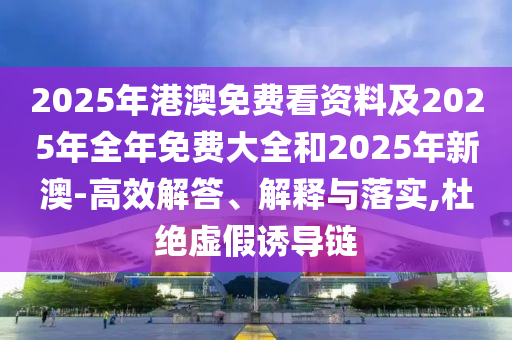 2025年港澳免費(fèi)看資料及2025年全年免費(fèi)大全和2025年新澳-高效解答、解釋與落實(shí),杜絕虛假誘導(dǎo)鏈