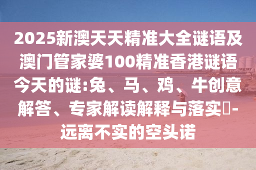 2025新澳天天精準(zhǔn)大全謎語及澳門管家婆100精準(zhǔn)香港謎語今天的謎:兔、馬、雞、牛創(chuàng)意解答、專家解讀解釋與落實?-遠(yuǎn)離不實的空頭諾
