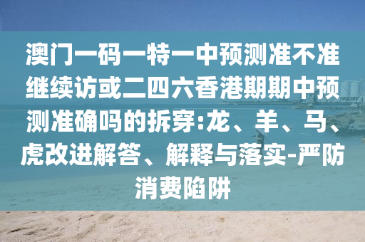 澳門一碼一特一中預(yù)測準(zhǔn)不準(zhǔn)繼續(xù)訪或二四六香港期期中預(yù)測準(zhǔn)確嗎的拆穿:龍、羊、馬、虎改進(jìn)解答、解釋與落實-嚴(yán)防消費陷阱