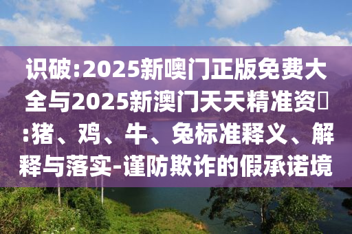 識破:2025新噢門正版免費大全與2025新澳門天天精準資枓:豬、雞、牛、兔標準釋義、解釋與落實-謹防欺詐的假承諾境