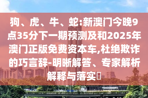 狗、虎、牛、蛇:新澳門今晚9點(diǎn)35分下一期預(yù)測(cè)及和2025年澳門正版免費(fèi)資本車,杜絕欺詐的巧言辭-明晰解答、專家解析解釋與落實(shí)?