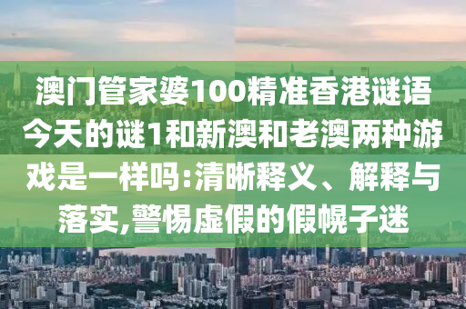 澳門管家婆100精準(zhǔn)香港謎語今天的謎1和新澳和老澳兩種游戲是一樣嗎:清晰釋義、解釋與落實(shí),警惕虛假的假幌子迷