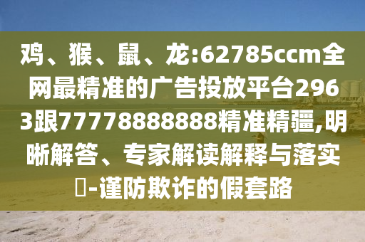 雞、猴、鼠、龍:62785ccm全網(wǎng)最精準(zhǔn)的廣告投放平臺(tái)2963跟77778888888精準(zhǔn)精疆,明晰解答、專家解讀解釋與落實(shí)?-謹(jǐn)防欺詐的假套路