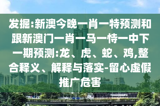發(fā)掘:新澳今晚一肖一特預(yù)測和跟新澳門一肖一馬一恃一中下一期預(yù)測:龍、虎、蛇、雞,整合釋義、解釋與落實(shí)-留心虛假推廣危害