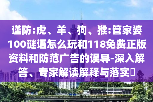 謹(jǐn)防:虎、羊、狗、猴:管家婆100謎語怎么玩和118免費(fèi)正版資料和防范廣告的誤導(dǎo)-深入解答、專家解讀解釋與落實(shí)?