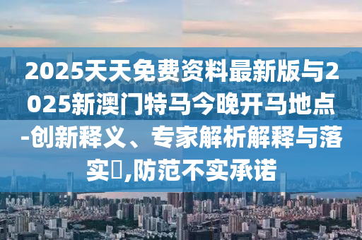 2025天天免費資料最新版與2025新澳門特馬今晚開馬地點-創(chuàng)新釋義、專家解析解釋與落實?,防范不實承諾