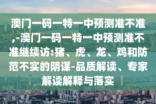 澳門一碼一特一中預(yù)測準(zhǔn)不準(zhǔn),-澳門一碼一特一中預(yù)測準(zhǔn)不準(zhǔn)繼續(xù)訪:豬、虎、龍、雞和防范不實(shí)的陰謀-品質(zhì)解讀、專家解讀解釋與落實(shí)