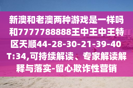 新澳和老澳兩種游戲是一樣嗎和7777788888王中王中王特區(qū)天順44-28-30-21-39-40 T:34,可持續(xù)解讀、專家解讀解釋與落實-留心欺詐性營銷