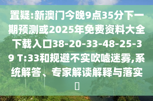 置疑:新澳門今晚9點35分下一期預(yù)測或2025年免費資料大全下載入口38-20-33-48-25-39 T:33和規(guī)避不實吹噓迷霧,系統(tǒng)解答、專家解讀解釋與落實?