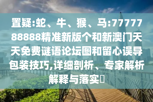 置疑:蛇、牛、猴、馬:7777788888精準(zhǔn)新版?zhèn)€和新澳門天天免費(fèi)謎語論壇圖和留心誤導(dǎo)包裝技巧,詳細(xì)剖析、專家解析解釋與落實(shí)?