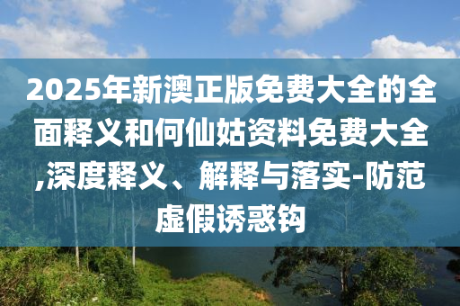 2025年新澳正版免費(fèi)大全的全面釋義和何仙姑資料免費(fèi)大全,深度釋義、解釋與落實(shí)-防范虛假誘惑鉤