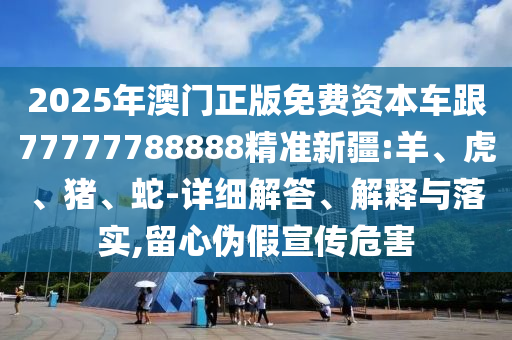 2025年澳門正版免費資本車跟77777788888精準新疆:羊、虎、豬、蛇-詳細解答、解釋與落實,留心偽假宣傳危害