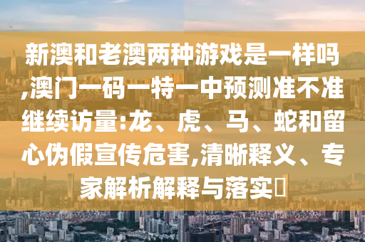 新澳和老澳兩種游戲是一樣嗎,澳門一碼一特一中預測準不準繼續(xù)訪量:龍、虎、馬、蛇和留心偽假宣傳危害,清晰釋義、專家解析解釋與落實?