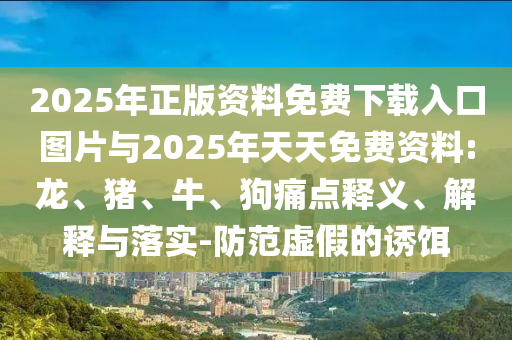 2025年正版資料免費下載入口圖片與2025年天天免費資料:龍、豬、牛、狗痛點釋義、解釋與落實-防范虛假的誘餌
