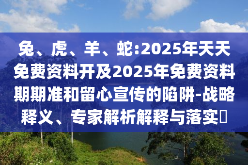 兔、虎、羊、蛇:2025年天天免費資料開及2025年免費資料期期準和留心宣傳的陷阱-戰(zhàn)略釋義、專家解析解釋與落實?