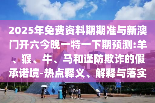 2025年免費(fèi)資料期期準(zhǔn)與新澳門開六今晚一特一下期預(yù)測(cè):羊、猴、牛、馬和謹(jǐn)防欺詐的假承諾境-熱點(diǎn)釋義、解釋與落實(shí)