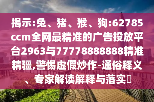揭示:兔、豬、猴、狗:62785ccm全網(wǎng)最精準(zhǔn)的廣告投放平臺(tái)2963與77778888888精準(zhǔn)精疆,警惕虛假炒作-通俗釋義、專家解讀解釋與落實(shí)?