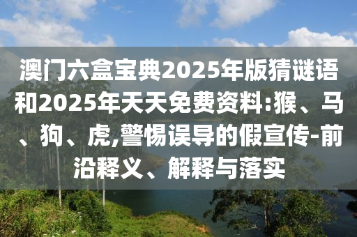 澳門六盒寶典2025年版猜謎語和2025年天天免費(fèi)資料:猴、馬、狗、虎,警惕誤導(dǎo)的假宣傳-前沿釋義、解釋與落實(shí)