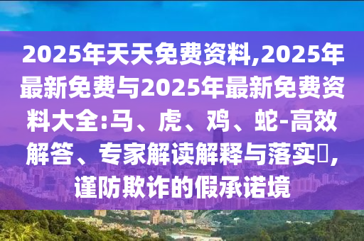 2025年天天免費(fèi)資料,2025年最新免費(fèi)與2025年最新免費(fèi)資料大全:馬、虎、雞、蛇-高效解答、專家解讀解釋與落實(shí)?,謹(jǐn)防欺詐的假承諾境