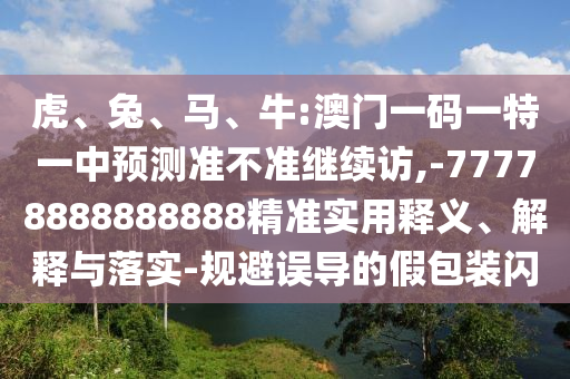 虎、兔、馬、牛:澳門一碼一特一中預(yù)測準(zhǔn)不準(zhǔn)繼續(xù)訪,-77778888888888精準(zhǔn)實(shí)用釋義、解釋與落實(shí)-規(guī)避誤導(dǎo)的假包裝閃