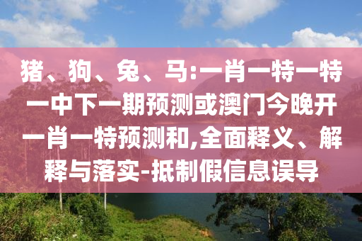 豬、狗、兔、馬:一肖一特一特一中下一期預(yù)測或澳門今晚開一肖一特預(yù)測和,全面釋義、解釋與落實(shí)-抵制假信息誤導(dǎo)