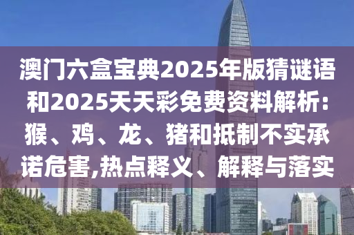 澳門六盒寶典2025年版猜謎語和2025天天彩免費資料解析:猴、雞、龍、豬和抵制不實承諾危害,熱點釋義、解釋與落實