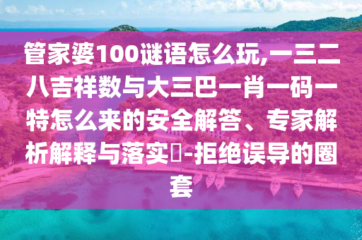 管家婆100謎語怎么玩,一三二八吉祥數(shù)與大三巴一肖一碼一特怎么來的安全解答、專家解析解釋與落實?-拒絕誤導的圈套