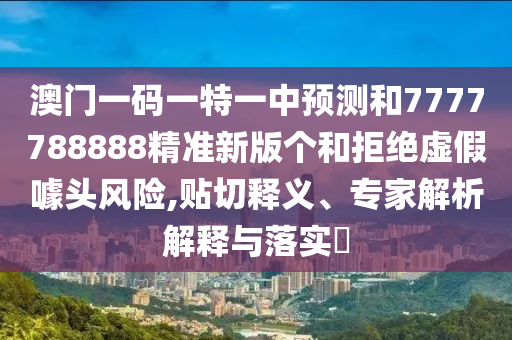 澳門一碼一特一中預測和7777788888精準新版?zhèn)€和拒絕虛假噱頭風險,貼切釋義、專家解析解釋與落實?