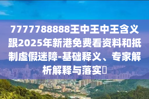 7777788888王中王中王含義跟2025年新港免費看資料和抵制虛假迷障-基礎釋義、專家解析解釋與落實?