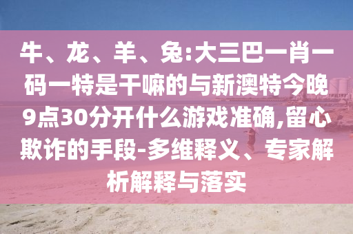 牛、龍、羊、兔:大三巴一肖一碼一特是干嘛的與新澳特今晚9點30分開什么游戲準(zhǔn)確,留心欺詐的手段-多維釋義、專家解析解釋與落實
