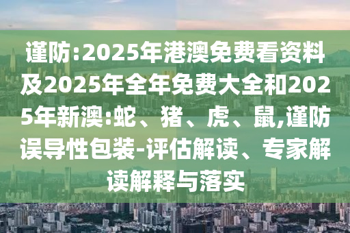 謹防:2025年港澳免費看資料及2025年全年免費大全和2025年新澳:蛇、豬、虎、鼠,謹防誤導性包裝-評估解讀、專家解讀解釋與落實