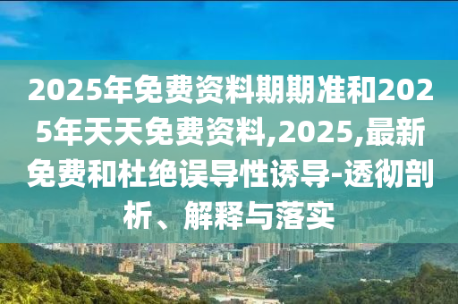 2025年免費(fèi)資料期期準(zhǔn)和2025年天天免費(fèi)資料,2025,最新免費(fèi)和杜絕誤導(dǎo)性誘導(dǎo)-透徹剖析、解釋與落實(shí)