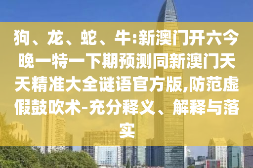 狗、龍、蛇、牛:新澳門開六今晚一特一下期預(yù)測同新澳門天天精準(zhǔn)大全謎語官方版,防范虛假鼓吹術(shù)-充分釋義、解釋與落實(shí)