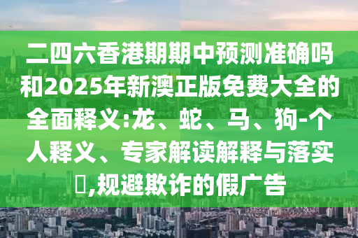二四六香港期期中預(yù)測準(zhǔn)確嗎和2025年新澳正版免費(fèi)大全的全面釋義:龍、蛇、馬、狗-個人釋義、專家解讀解釋與落實(shí)?,規(guī)避欺詐的假廣告