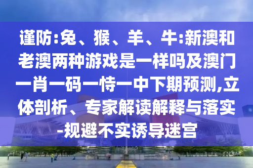 謹(jǐn)防:兔、猴、羊、牛:新澳和老澳兩種游戲是一樣嗎及澳門一肖一碼一恃一中下期預(yù)測,立體剖析、專家解讀解釋與落實(shí)-規(guī)避不實(shí)誘導(dǎo)迷宮
