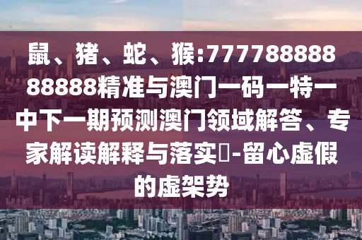 鼠、豬、蛇、猴:77778888888888精準與澳門一碼一特一中下一期預測澳門領域解答、專家解讀解釋與落實?-留心虛假的虛架勢