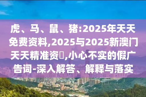 虎、馬、鼠、豬:2025年天天免費資料,2025與2025新澳門天天精準(zhǔn)資枓,小心不實的假廣告詞-深入解答、解釋與落實