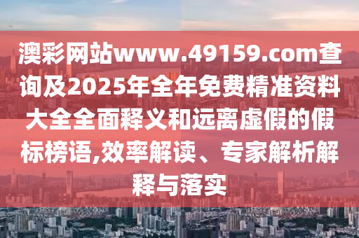 澳彩網(wǎng)站www.49159.соm查詢及2025年全年免費(fèi)精準(zhǔn)資料大全全面釋義和遠(yuǎn)離虛假的假標(biāo)榜語(yǔ),效率解讀、專家解析解釋與落實(shí)